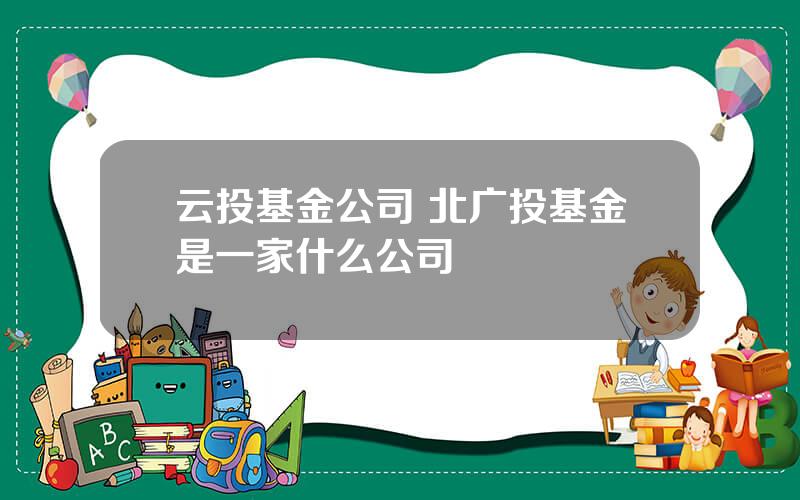 云投基金公司 北广投基金是一家什么公司